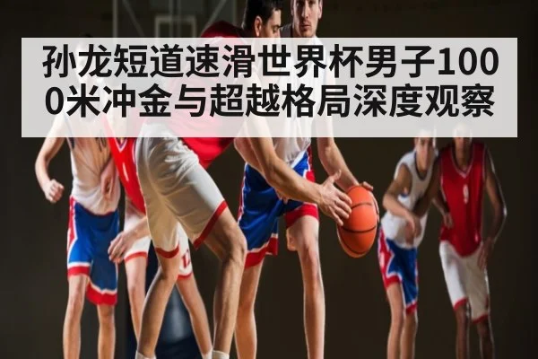 孙龙短道速滑世界杯男子1000米冲金与超越格局深度观察