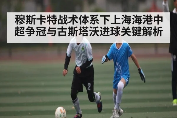 穆斯卡特战术体系下上海海港中超争冠与古斯塔沃进球关键解析
