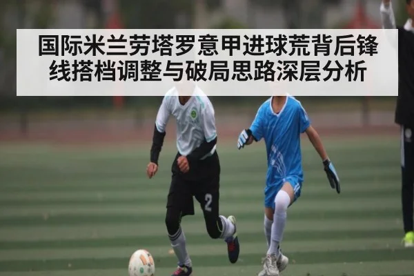 国际米兰劳塔罗意甲进球荒背后锋线搭档调整与破局思路深层分析