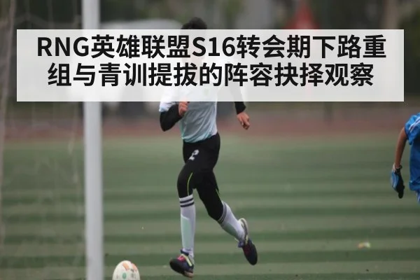 RNG英雄联盟S16转会期下路重组与青训提拔的阵容抉择观察